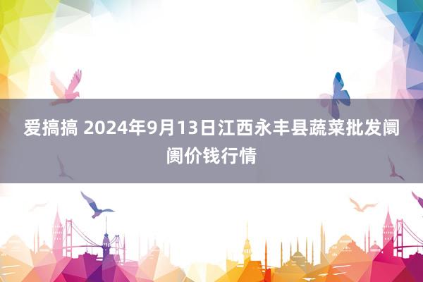 爱搞搞 2024年9月13日江西永丰县蔬菜批发阛阓价钱行情