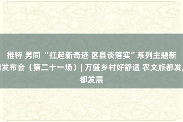 推特 男同 “扛起新奇迹 区县谈落实”系列主题新闻发布会（第二十一场）| 万盛乡村好舒适 农文旅都发展