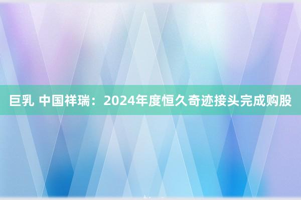 巨乳 中国祥瑞：2024年度恒久奇迹接头完成购股