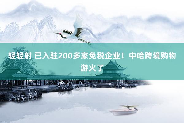 轻轻射 已入驻200多家免税企业！中哈跨境购物游火了