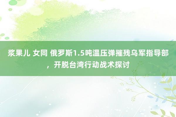 浆果儿 女同 俄罗斯1.5吨温压弹摧残乌军指导部，开脱台湾行动战术探讨