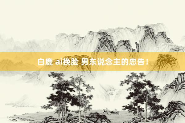 白鹿 ai换脸 男东说念主的忠告!