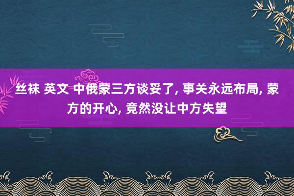 丝袜 英文 中俄蒙三方谈妥了， 事关永远布局， 蒙方的开心， 竟然没让中方失望