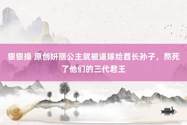 狠狠操 原创妍丽公主就被逼嫁给酋长孙子，熬死了他们的三代君王