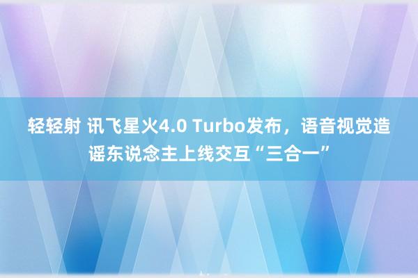 轻轻射 讯飞星火4.0 Turbo发布，语音视觉造谣东说念主上线交互“三合一”