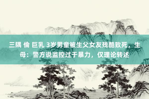 三隅 倫 巨乳 3岁男童被生父女友残酷致死，生母：警方说监控过于暴力，仅理论转述