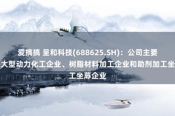 爱搞搞 呈和科技(688625.SH):公司主要客户为大型动力化工企业、树脂材料加工企业和助剂加工坐蓐企业