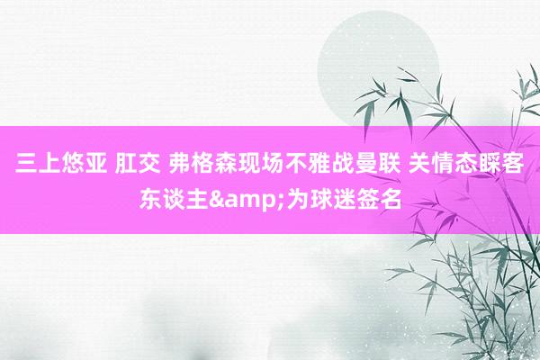 三上悠亚 肛交 弗格森现场不雅战曼联 关情态睬客东谈主&为球迷签名