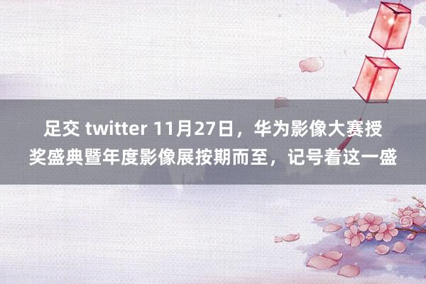 足交 twitter 11月27日，华为影像大赛授奖盛典暨年度影像展按期而至，记号着这一盛
