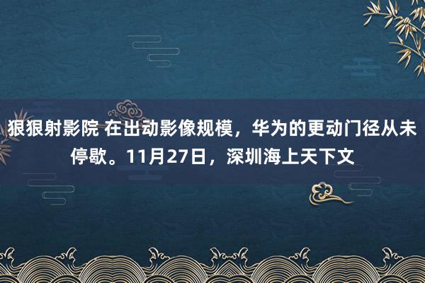 狠狠射影院 在出动影像规模，华为的更动门径从未停歇。11月27日，深圳海上天下文
