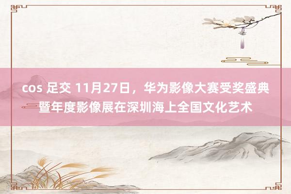 cos 足交 11月27日，华为影像大赛受奖盛典暨年度影像展在深圳海上全国文化艺术