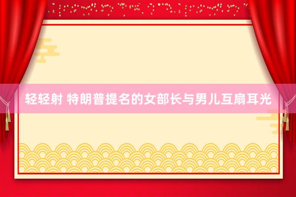 轻轻射 特朗普提名的女部长与男儿互扇耳光