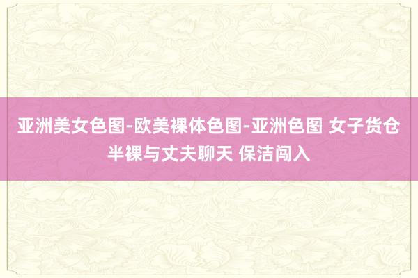 亚洲美女色图-欧美裸体色图-亚洲色图 女子货仓半裸与丈夫聊天 保洁闯入