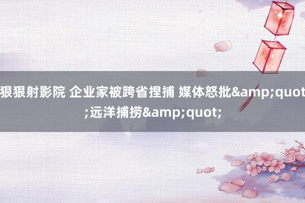 狠狠射影院 企业家被跨省捏捕 媒体怒批&quot;远洋捕捞&quot;