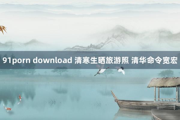 91porn download 清寒生晒旅游照 清华命令宽宏