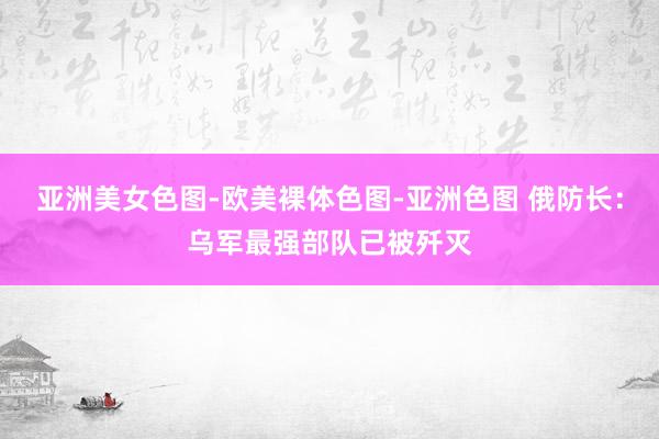 亚洲美女色图-欧美裸体色图-亚洲色图 俄防长：乌军最强部队已被歼灭