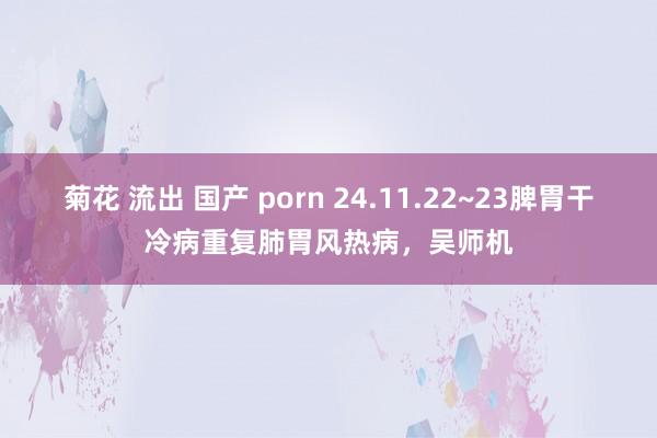 菊花 流出 国产 porn 24.11.22~23脾胃干冷病重复肺胃风热病，吴师机
