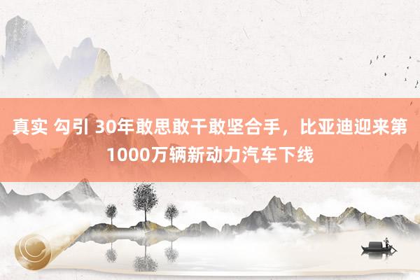 真实 勾引 30年敢思敢干敢坚合手，比亚迪迎来第1000万辆新动力汽车下线