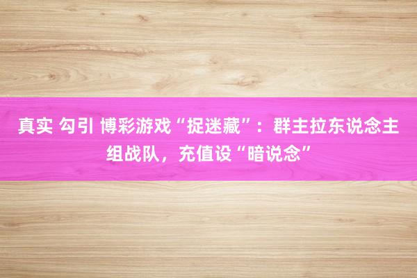 真实 勾引 博彩游戏“捉迷藏”：群主拉东说念主组战队，充值设“暗说念”