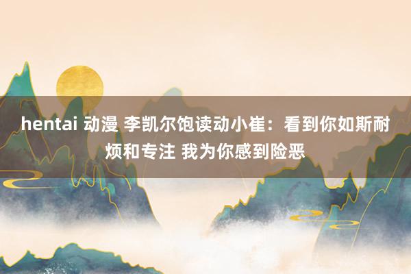 hentai 动漫 李凯尔饱读动小崔：看到你如斯耐烦和专注 我为你感到险恶