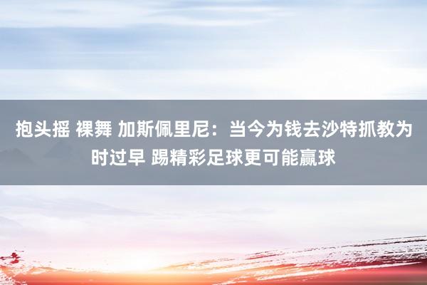 抱头摇 裸舞 加斯佩里尼：当今为钱去沙特抓教为时过早 踢精彩足球更可能赢球