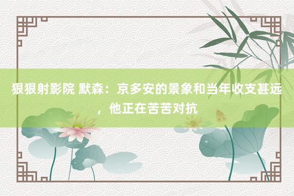 狠狠射影院 默森：京多安的景象和当年收支甚远，他正在苦苦对抗