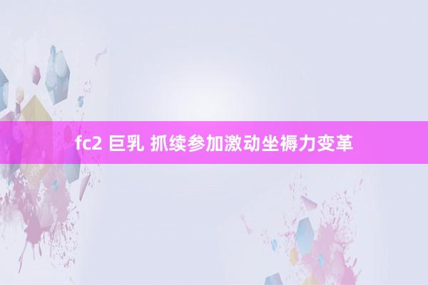 fc2 巨乳 抓续参加激动坐褥力变革