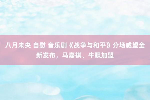 八月未央 自慰 音乐剧《战争与和平》分场威望全新发布，马嘉祺、牛飘加盟