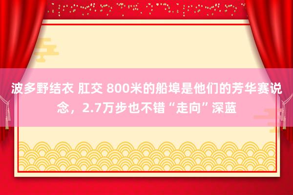 波多野结衣 肛交 800米的船埠是他们的芳华赛说念，2.7万步也不错“走向”深蓝