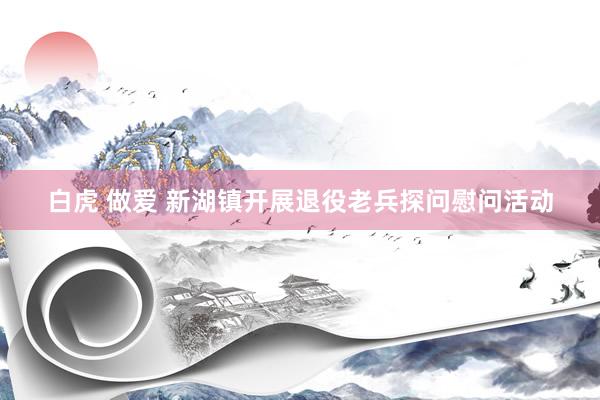 白虎 做爱 新湖镇开展退役老兵探问慰问活动