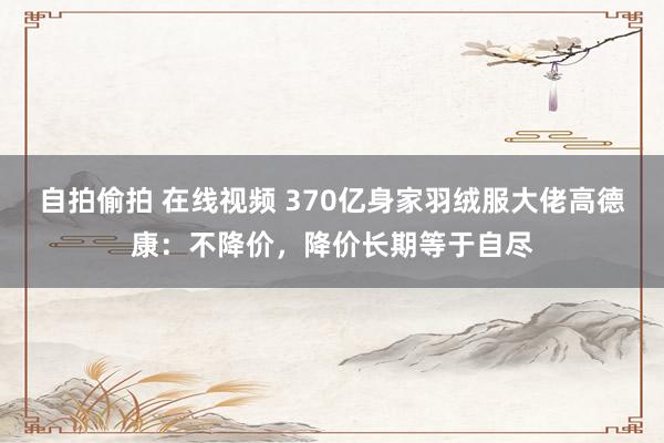 自拍偷拍 在线视频 370亿身家羽绒服大佬高德康：不降价，降价长期等于自尽