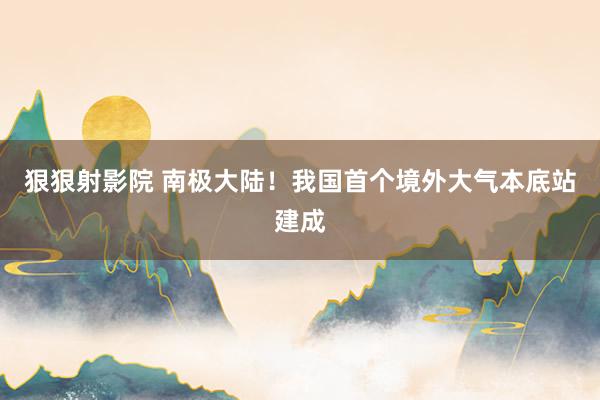 狠狠射影院 南极大陆！我国首个境外大气本底站建成
