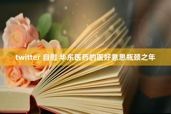 twitter 自慰 华东医药的医好意思瓶颈之年
