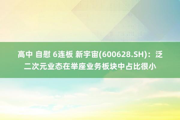 高中 自慰 6连板 新宇宙(600628.SH)：泛二次元业态在举座业务板块中占比很小