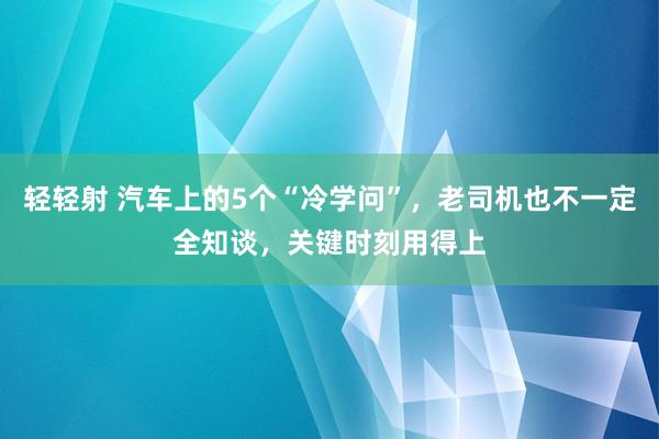 轻轻射 汽车上的5个“冷学问”，老司机也不一定全知谈，关键时刻用得上