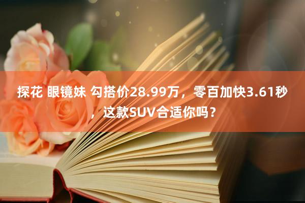 探花 眼镜妹 勾搭价28.99万，零百加快3.61秒，这款SUV合适你吗？