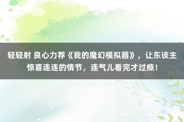 轻轻射 良心力荐《我的魔幻模拟器》，让东谈主惊喜连连的情节，连气儿看完才过瘾！