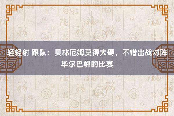 轻轻射 跟队：贝林厄姆莫得大碍，不错出战对阵毕尔巴鄂的比赛