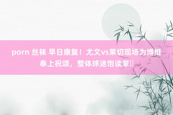 porn 丝袜 早日康复！尤文vs莱切现场为博维奉上祝颂，整体球迷饱读掌❤