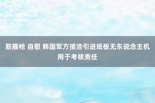 筋膜枪 自慰 韩国军方接洽引进纸板无东说念主机用于考核责任