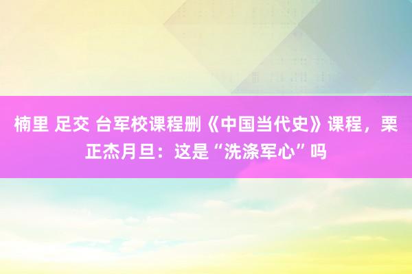 楠里 足交 台军校课程删《中国当代史》课程，栗正杰月旦：这是“洗涤军心”吗