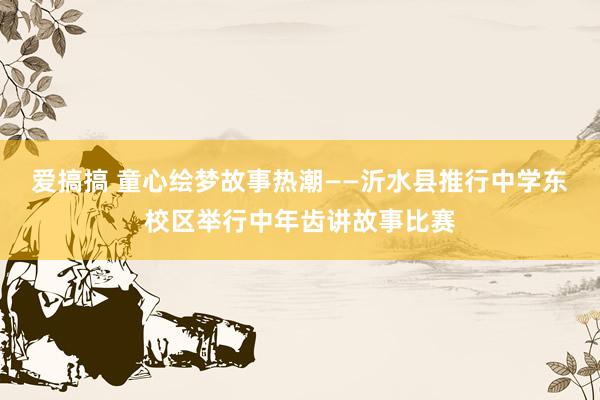 爱搞搞 童心绘梦故事热潮——沂水县推行中学东校区举行中年齿讲故事比赛
