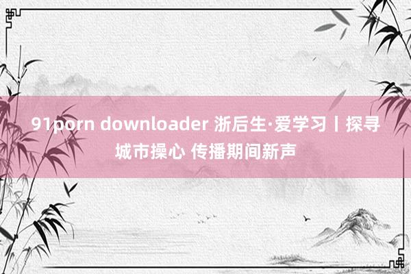 91porn downloader 浙后生·爱学习丨探寻城市操心 传播期间新声