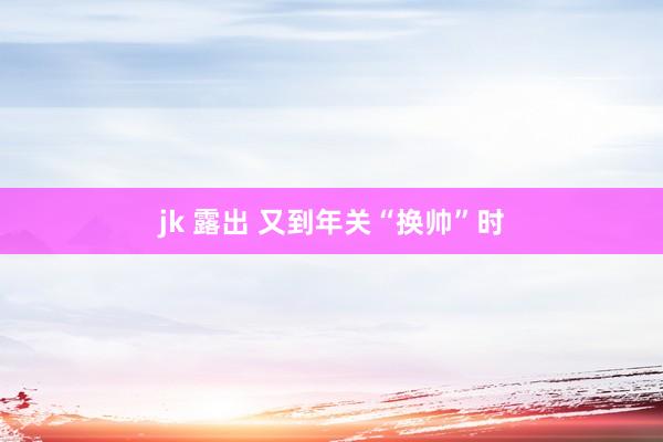 jk 露出 又到年关“换帅”时