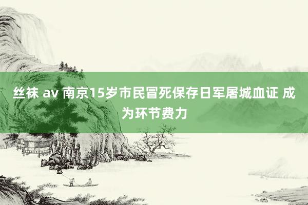 丝袜 av 南京15岁市民冒死保存日军屠城血证 成为环节费力