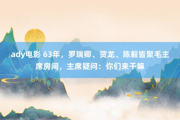 ady电影 63年，罗瑞卿、贺龙、陈毅皆聚毛主席房间，主席疑问：你们来干嘛