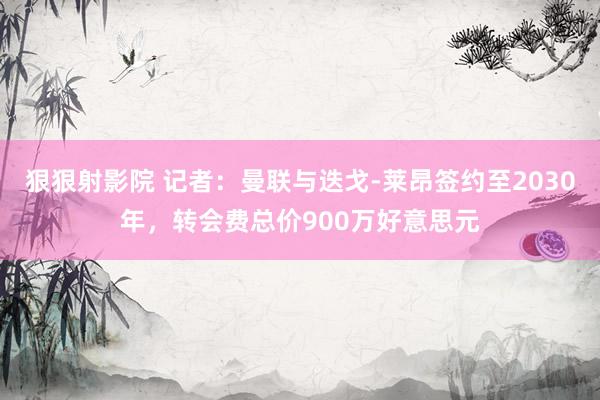 狠狠射影院 记者：曼联与迭戈-莱昂签约至2030年，转会费总价900万好意思元