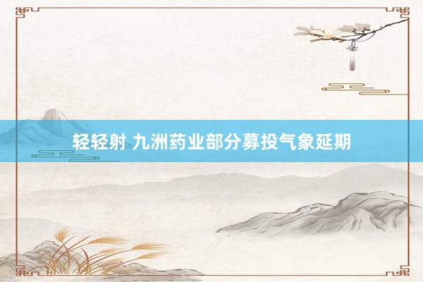 轻轻射 九洲药业部分募投气象延期