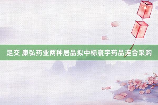 足交 康弘药业两种居品拟中标寰宇药品连合采购