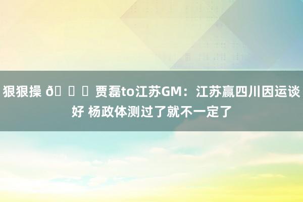 狠狠操 😄贾磊to江苏GM：江苏赢四川因运谈好 杨政体测过了就不一定了